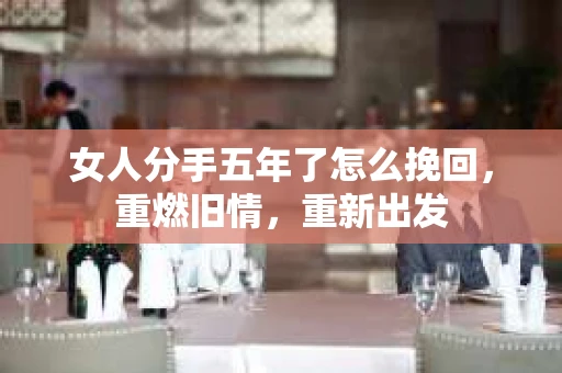 女人分手五年了怎么挽回，重燃旧情，重新出发