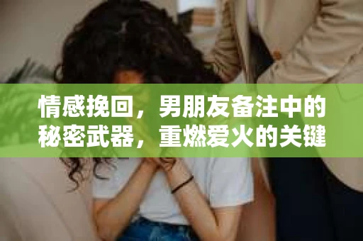 情感挽回，男朋友备注中的秘密武器，重燃爱火的关键一步