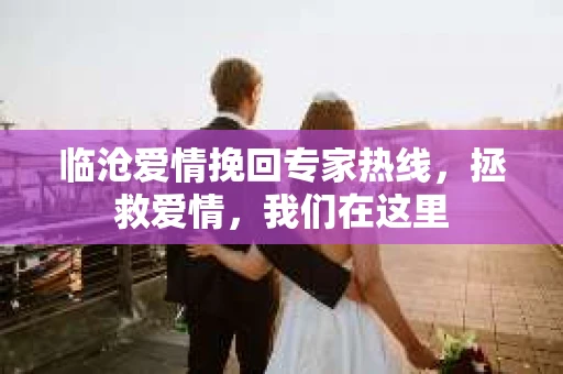 临沧爱情挽回专家热线，拯救爱情，我们在这里