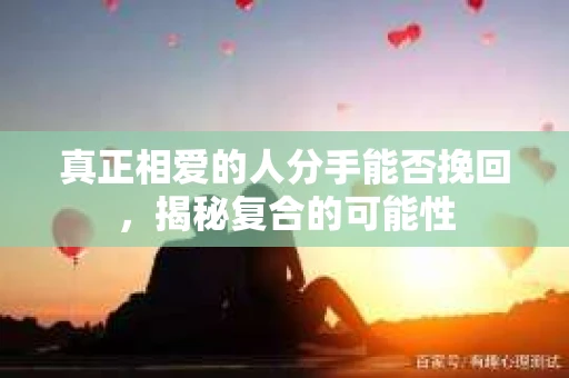 真正相爱的人分手能否挽回，揭秘复合的可能性