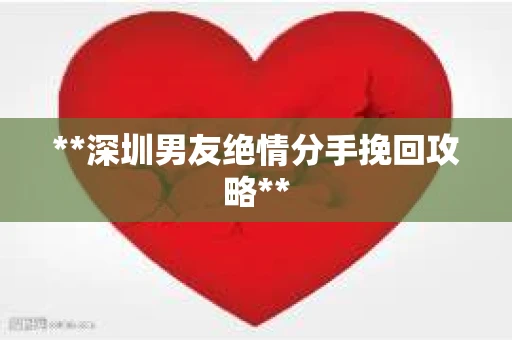**深圳男友绝情分手挽回攻略**