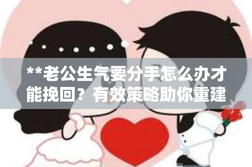 **老公生气要分手怎么办才能挽回？有效策略助你重建亲密关系**