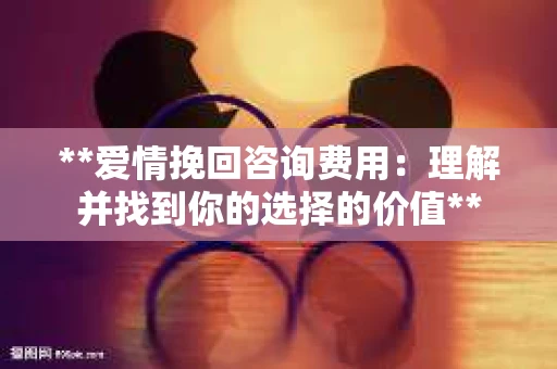 **爱情挽回咨询费用：理解并找到你的选择的价值**