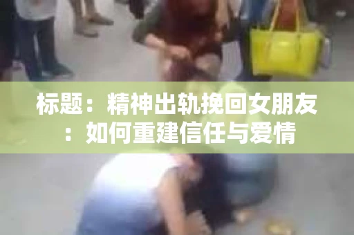 标题：精神出轨挽回女朋友：如何重建信任与爱情