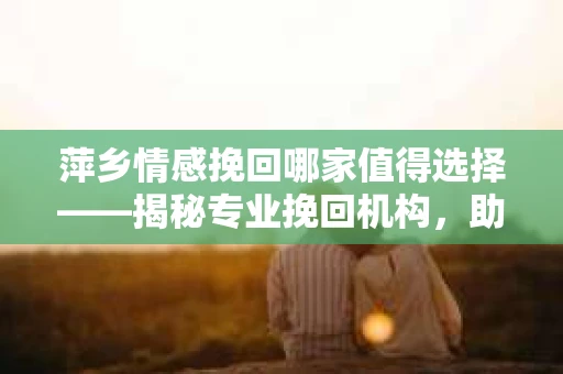 萍乡情感挽回哪家值得选择——揭秘专业挽回机构，助你重拾爱情