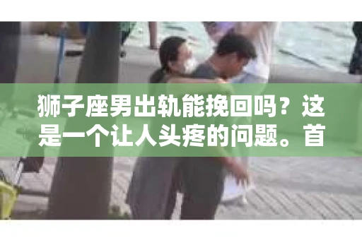 狮子座男出轨能挽回吗？这是一个让人头疼的问题。首先，我们要明确一点，出轨并不是一个简单的问题，它涉及到情感、信任、道德等多个层面。那么，狮子座男出轨后，我们该如何看待这个问题，又能否挽回这段关系呢？