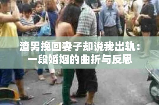 渣男挽回妻子却说我出轨：一段婚姻的曲折与反思