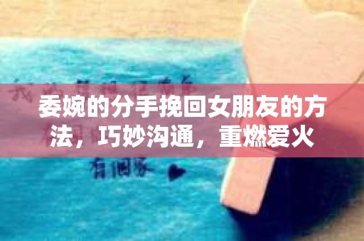 委婉的分手挽回女朋友的方法，巧妙沟通，重燃爱火