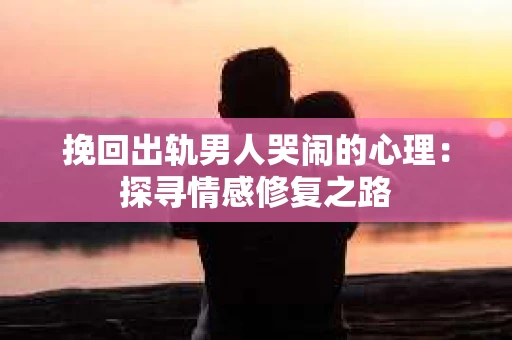 挽回出轨男人哭闹的心理：探寻情感修复之路