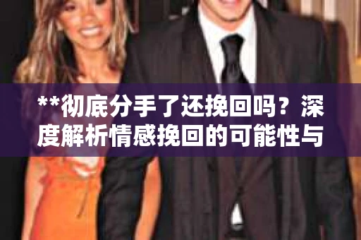 **彻底分手了还挽回吗？深度解析情感挽回的可能性与挑战**