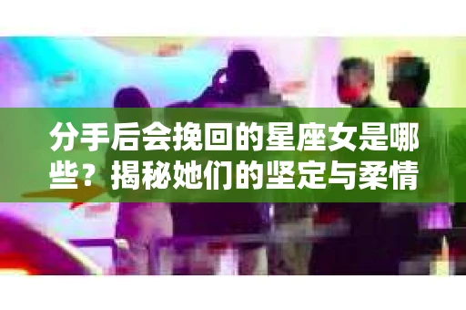 分手后会挽回的星座女是哪些？揭秘她们的坚定与柔情