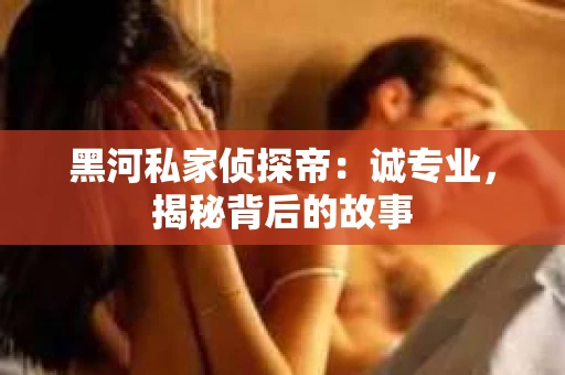 黑河私家侦探帝：诚专业，揭秘背后的故事