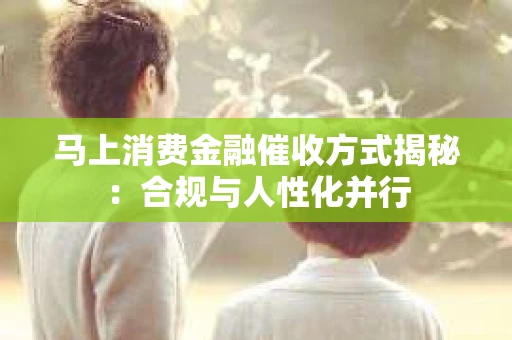 马上消费金融催收方式揭秘：合规与人性化并行