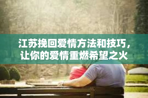 江苏挽回爱情方法和技巧,让你的爱情重燃希望之火 江苏挽回爱情方法和技巧,让你的爱情重燃希望之火