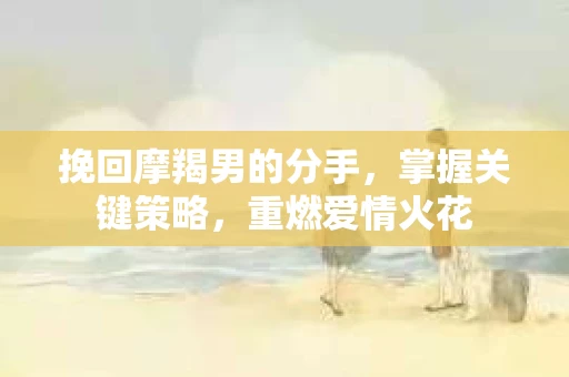 挽回摩羯男的分手,掌握关键策略,重燃爱情火花 挽回摩羯男的分手,掌握关键策略,重燃爱情火花