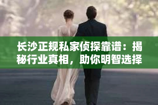 长沙正规私家侦探靠谱：揭秘行业真相，助你明智选择