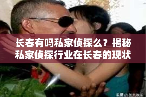 长春有吗私家侦探么？揭秘私家侦探行业在长春的现状与选择