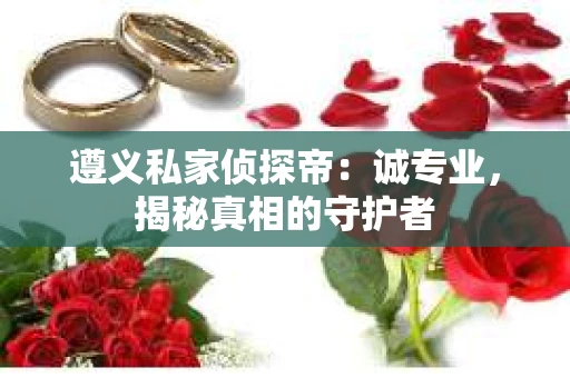 遵义私家侦探帝：诚专业，揭秘真相的守护者