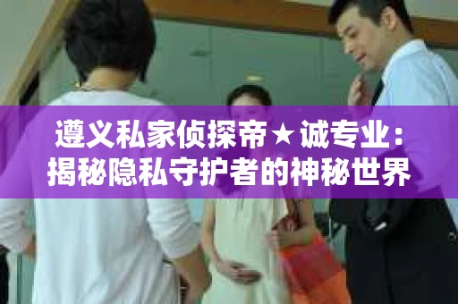 遵义私家侦探帝★诚专业：揭秘隐私守护者的神秘世界