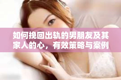 如何挽回出轨的男朋友及其家人的心,有效策略与案例分析 如何挽回出轨的男朋友及其家人的心,有效策略与案例分析