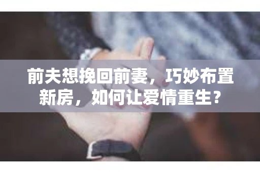前夫想挽回前妻，巧妙布置新房，如何让爱情重生？