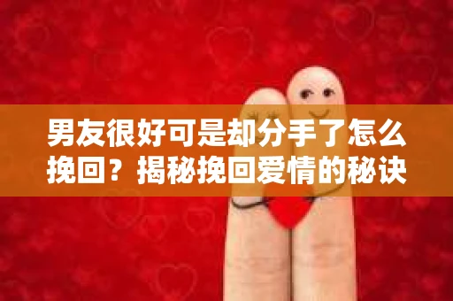 男友很好可是却分手了怎么挽回？揭秘挽回爱情的秘诀