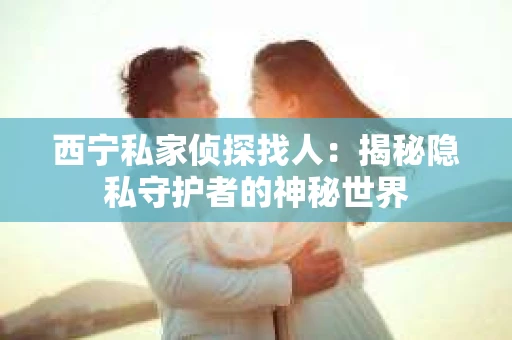 西宁私家侦探找人：揭秘隐私守护者的神秘世界