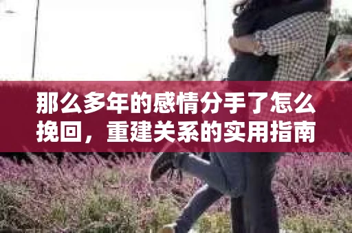 那么多年的感情分手了怎么挽回，重建关系的实用指南