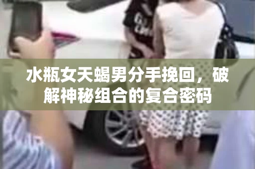 水瓶女天蝎男分手挽回，破解神秘组合的复合密码