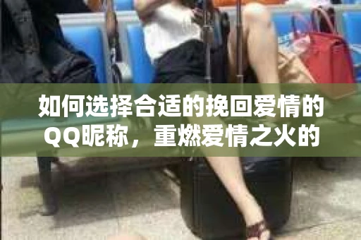 如何选择合适的挽回爱情的QQ昵称，重燃爱情之火的秘密武器