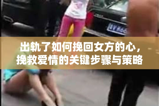 出轨了如何挽回女方的心,挽救爱情的关键步骤与策略 出轨了如何挽回女方的心,挽救爱情的关键步骤与策略