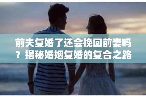 前夫复婚了还会挽回前妻吗？揭秘婚姻复婚的复合之路