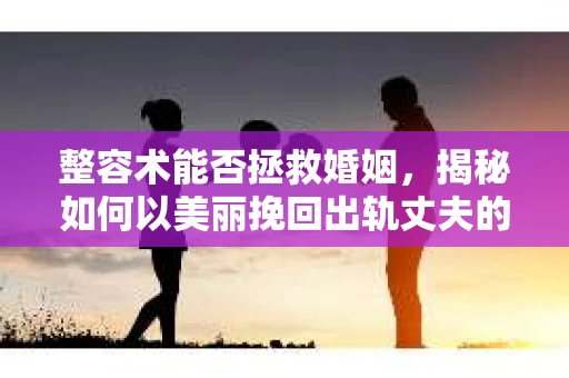 整容术能否拯救婚姻，揭秘如何以美丽挽回出轨丈夫的心