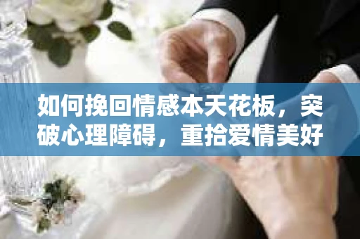 如何挽回情感本天花板，突破心理障碍，重拾爱情美好