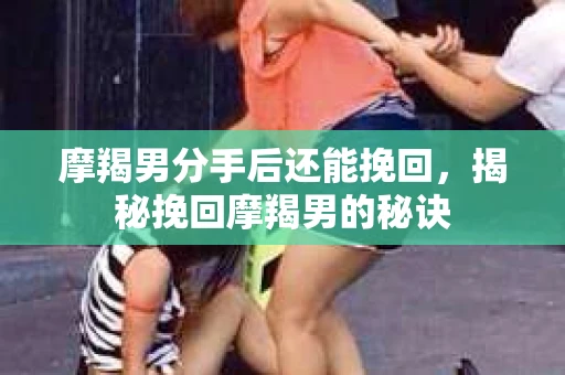摩羯男分手后还能挽回，揭秘挽回摩羯男的秘诀
