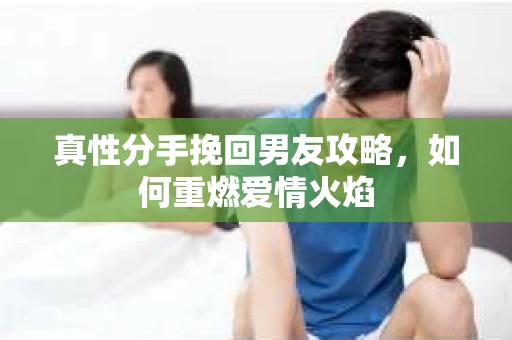 真性分手挽回男友攻略，如何重燃爱情火焰