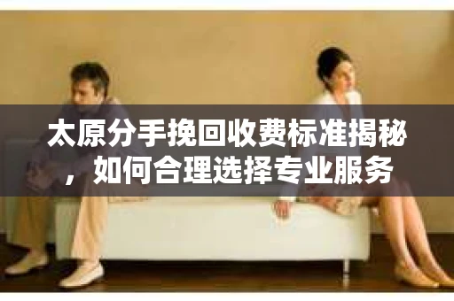 太原分手挽回收费标准揭秘，如何合理选择专业服务