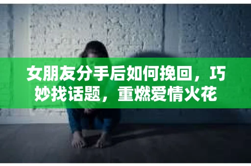 女朋友分手后如何挽回，巧妙找话题，重燃爱情火花